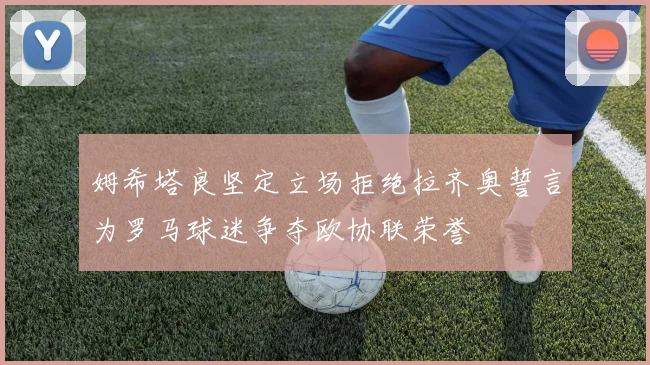 姆希塔良坚定立场拒绝拉齐奥誓言为罗马球迷争夺欧协联荣誉