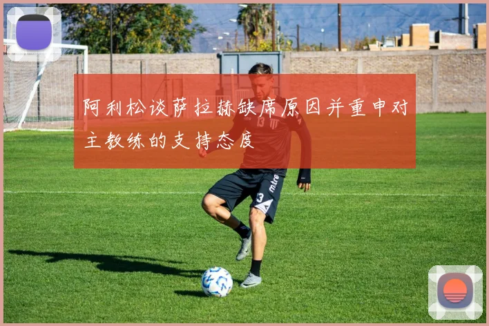 阿利松谈萨拉赫缺席原因并重申对主教练的支持态度