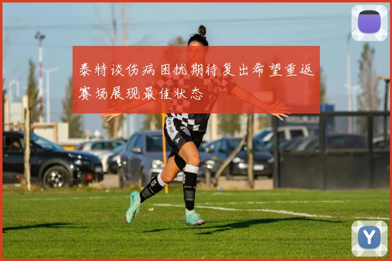 泰特谈伤病困扰期待复出希望重返赛场展现最佳状态