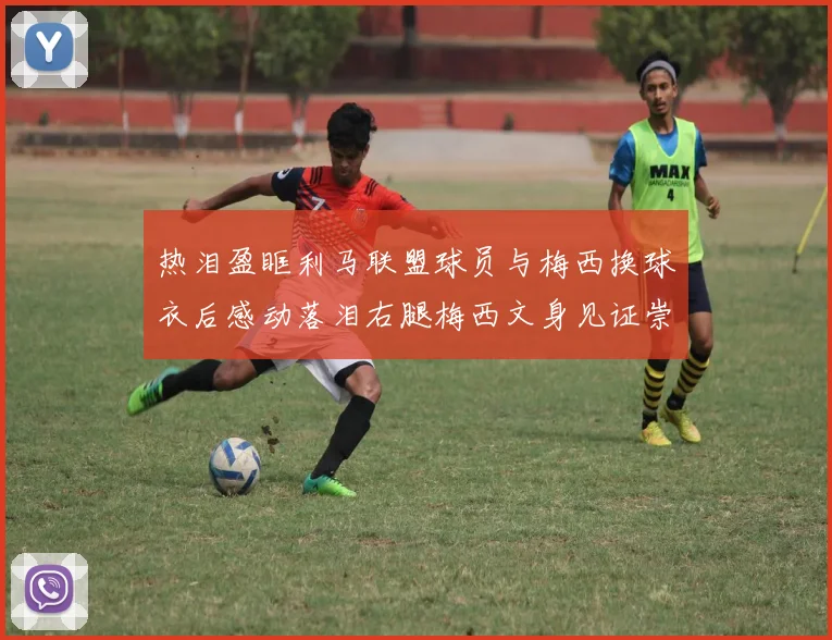 热泪盈眶利马联盟球员与梅西换球衣后感动落泪右腿梅西文身见证崇拜之情