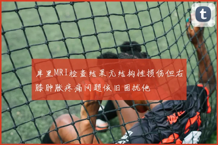 库里MRI检查结果无结构性损伤但右膝肿胀疼痛问题依旧困扰他