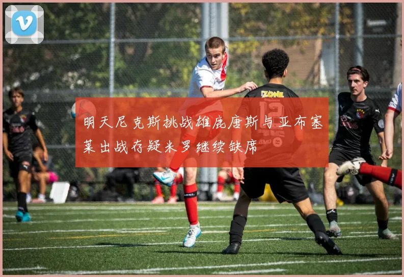 明天尼克斯挑战雄鹿唐斯与亚布塞莱出战存疑米罗继续缺席