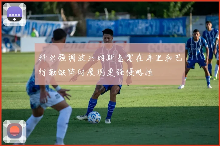 科尔强调波杰姆斯基需在库里和巴特勒缺阵时展现更强侵略性