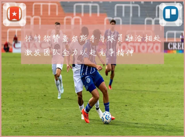 怀特称赞查尔斯李与球员融洽相处激发团队全力以赴竞争精神