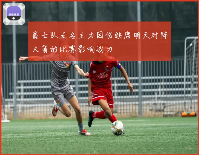 爵士队五名主力因伤缺席明天对阵火箭的比赛影响战力