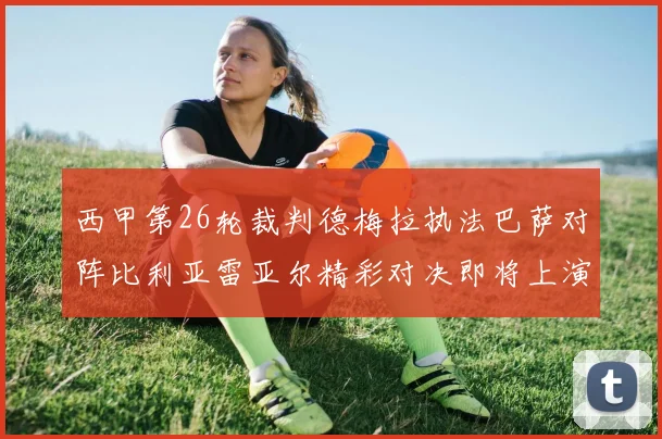 西甲第26轮裁判德梅拉执法巴萨对阵比利亚雷亚尔精彩对决即将上演