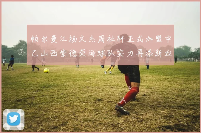帕尔曼江杨文杰周祉轩正式加盟中乙山西崇德荣海球队实力再添新血