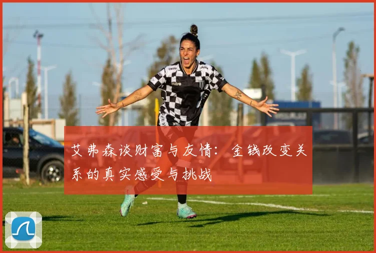 艾弗森谈财富与友情：金钱改变关系的真实感受与挑战