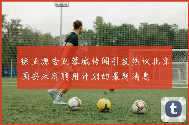 徐正源告别蓉城传闻引发热议北京国安未有聘用计划的最新消息