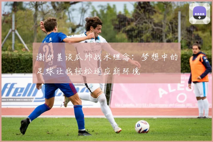 谢尔基谈瓜帅战术理念：梦想中的足球让我轻松适应新环境