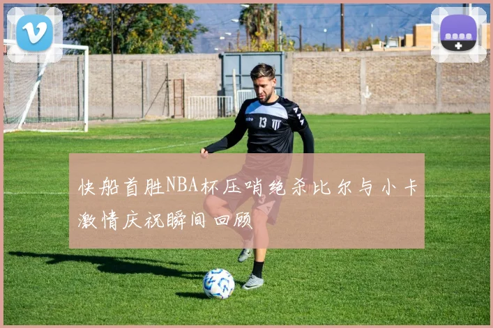 快船首胜NBA杯压哨绝杀比尔与小卡激情庆祝瞬间回顾