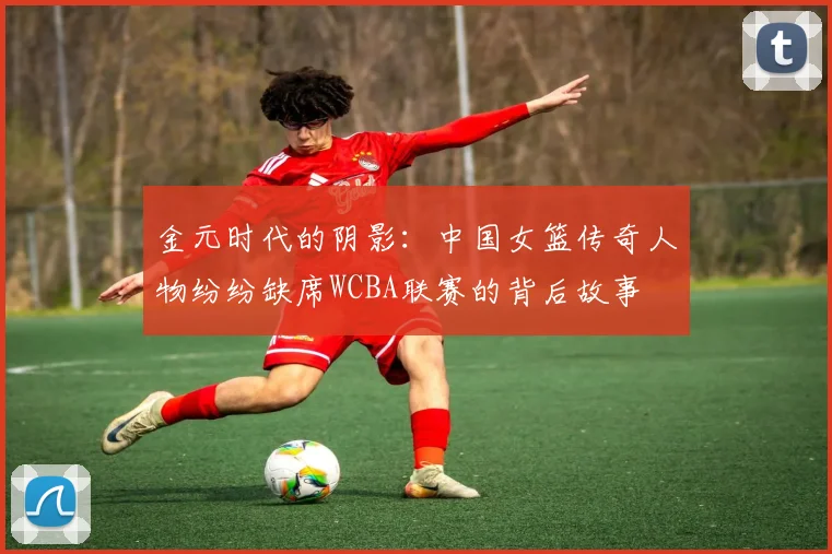 金元时代的阴影：中国女篮传奇人物纷纷缺席WCBA联赛的背后故事