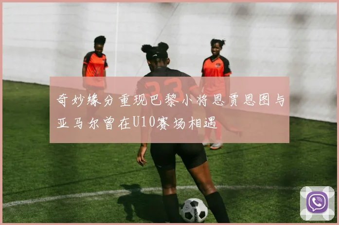 奇妙缘分重现巴黎小将恩贾恩图与亚马尔曾在U10赛场相遇