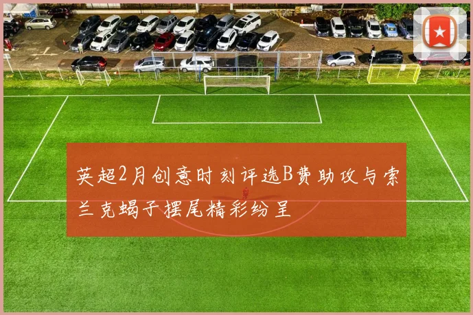 英超2月创意时刻评选B费助攻与索兰克蝎子摆尾精彩纷呈