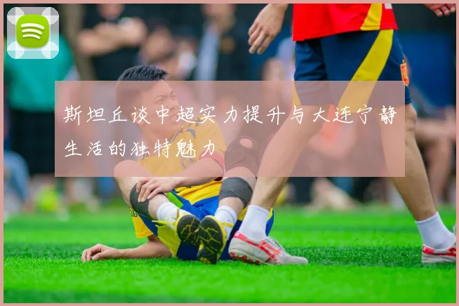 斯坦丘谈中超实力提升与大连宁静生活的独特魅力