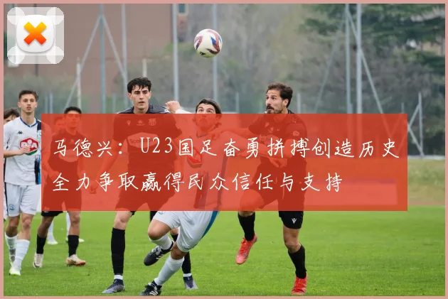 马德兴：U23国足奋勇拼搏创造历史全力争取赢得民众信任与支持