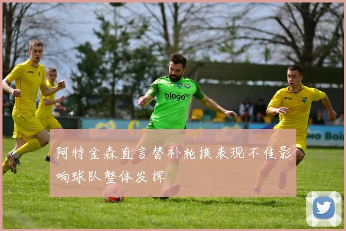 阿特金森直言替补轮换表现不佳影响球队整体发挥