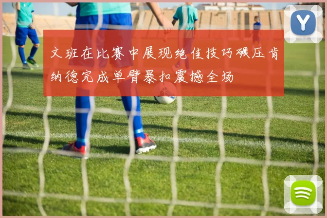文班在比赛中展现绝佳技巧碾压肯纳德完成单臂暴扣震撼全场