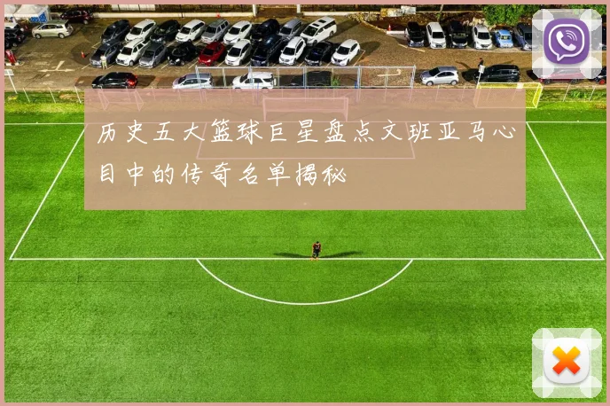 历史五大篮球巨星盘点文班亚马心目中的传奇名单揭秘