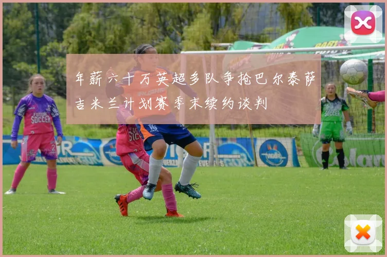 年薪六十万英超多队争抢巴尔泰萨吉米兰计划赛季末续约谈判