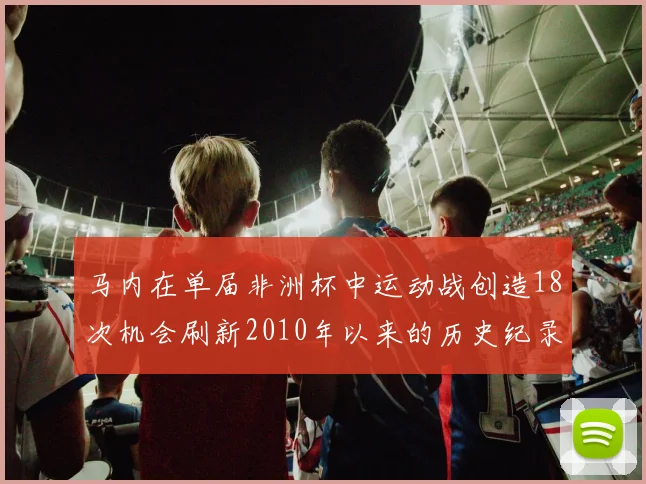 马内在单届非洲杯中运动战创造18次机会刷新2010年以来的历史纪录