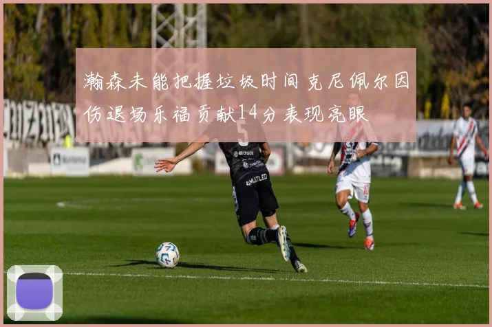 瀚森未能把握垃圾时间克尼佩尔因伤退场乐福贡献14分表现亮眼