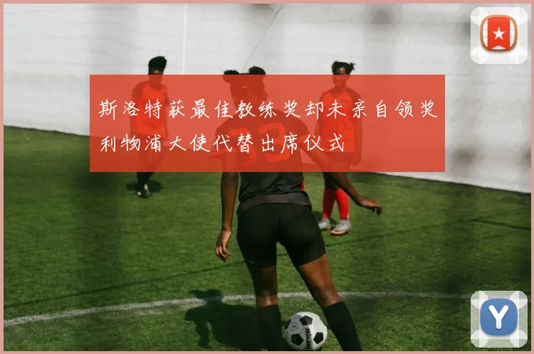 斯洛特获最佳教练奖却未亲自领奖利物浦大使代替出席仪式
